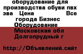 оборудование для производства обуви пвх эва › Цена ­ 5 000 000 - Все города Бизнес » Оборудование   . Московская обл.,Долгопрудный г.
